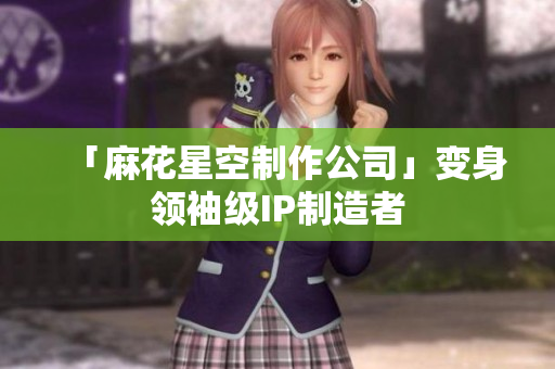 「麻花星空制作公司」变身领袖级IP制造者