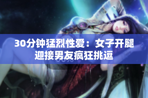 30分钟猛烈性爱：女子开腿迎接男友疯狂挑逗