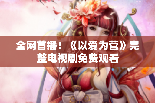 全网首播！《以爱为营》完整电视剧免费观看