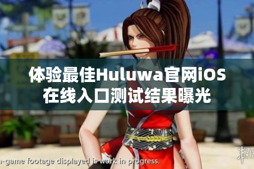 体验最佳Huluwa官网iOS在线入口测试结果曝光