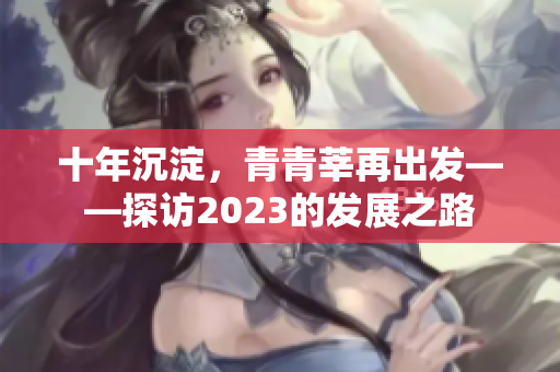 十年沉淀，青青莘再出发——探访2023的发展之路