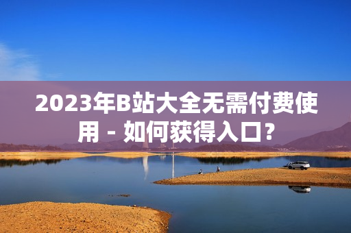 2023年B站大全无需付费使用 - 如何获得入口？