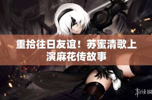 重拾往日友谊！苏蜜清歌上演麻花传故事