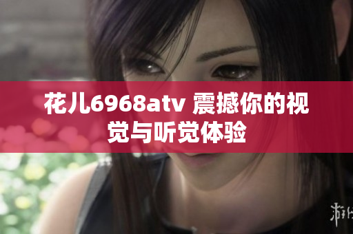 花儿6968atv 震撼你的视觉与听觉体验