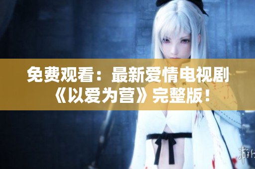 免费观看：最新爱情电视剧《以爱为营》完整版！