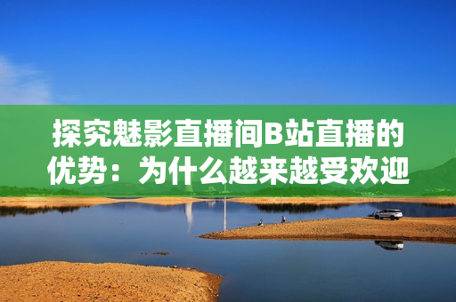 探究魅影直播间B站直播的优势：为什么越来越受欢迎？