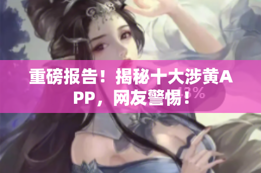 重磅报告！揭秘十大涉黄APP，网友警惕！