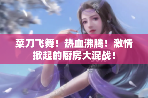 菜刀飞舞！热血沸腾！激情掀起的厨房大混战！