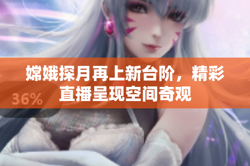 嫦娥探月再上新台阶，精彩直播呈现空间奇观