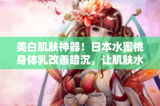 美白肌肤神器！日本水蜜桃身体乳改善暗沉，让肌肤水嫩亮白
