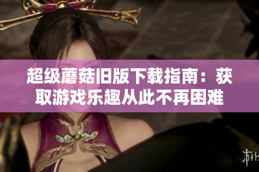 超级蘑菇旧版下载指南：获取游戏乐趣从此不再困难