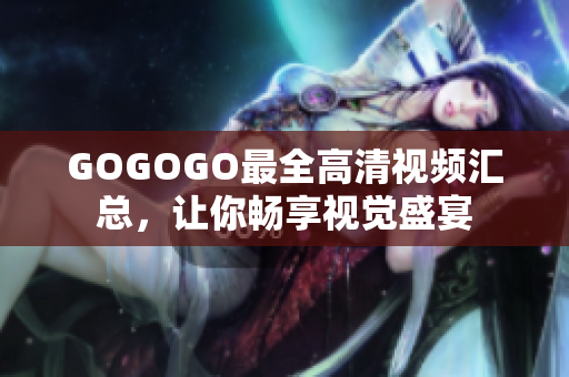 GOGOGO最全高清视频汇总，让你畅享视觉盛宴