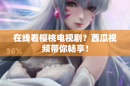 在线看樱桃电视剧？西瓜视频带你畅享！