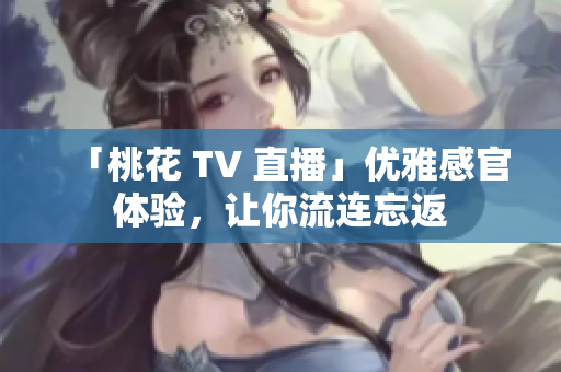 「桃花 TV 直播」优雅感官体验，让你流连忘返