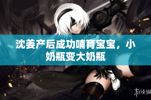 沈姜产后成功哺育宝宝，小奶瓶变大奶瓶