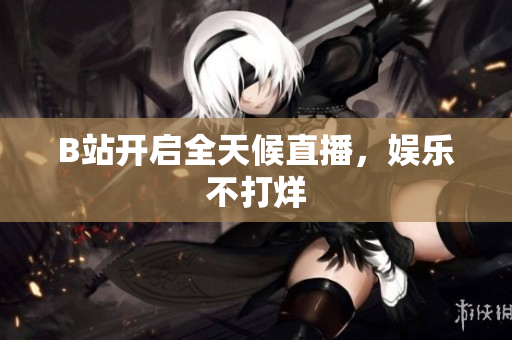 B站开启全天候直播，娱乐不打烊