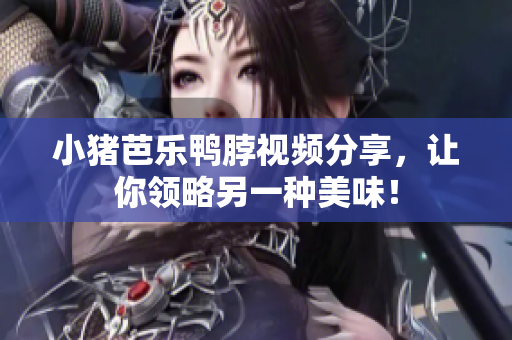 小猪芭乐鸭脖视频分享，让你领略另一种美味！