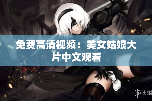 免费高清视频：美女姑娘大片中文观看