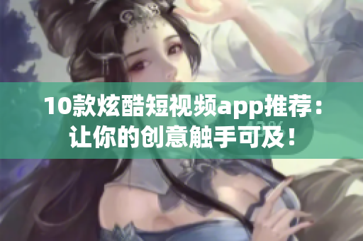 10款炫酷短视频app推荐：让你的创意触手可及！