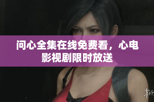 问心全集在线免费看，心电影视剧限时放送
