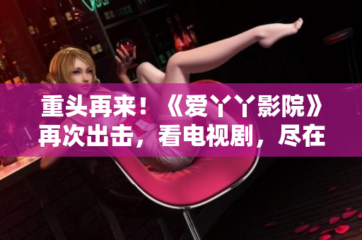 重头再来！《爱丫丫影院》再次出击，看电视剧，尽在其中！