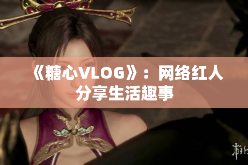 《糖心VLOG》：网络红人分享生活趣事