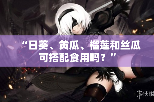 “日葵、黄瓜、榴莲和丝瓜可搭配食用吗？”