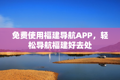 免费使用福建导航APP，轻松导航福建好去处