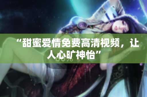 “甜蜜爱情免费高清视频，让人心旷神怡”