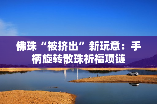 佛珠“被挤出”新玩意：手柄旋转散珠祈福项链