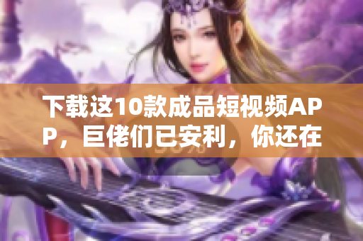 下载这10款成品短视频APP，巨佬们已安利，你还在等什么？