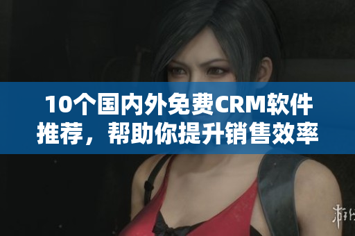 10个国内外免费CRM软件推荐，帮助你提升销售效率