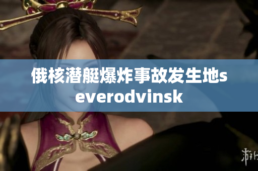 俄核潜艇爆炸事故发生地severodvinsk