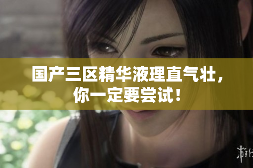 国产三区精华液理直气壮，你一定要尝试！