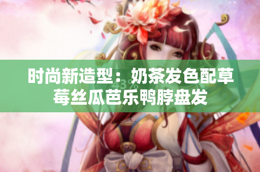 时尚新造型：奶茶发色配草莓丝瓜芭乐鸭脖盘发