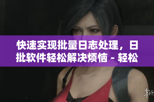 快速实现批量日志处理，日批软件轻松解决烦恼 - 轻松处理大量日志，日批软件帮你搞定