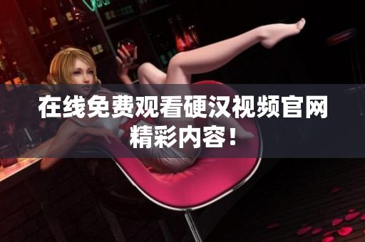 在线免费观看硬汉视频官网精彩内容！