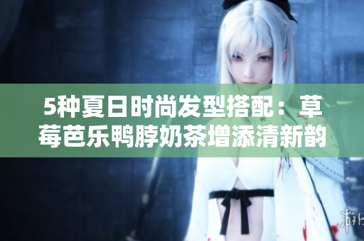5种夏日时尚发型搭配：草莓芭乐鸭脖奶茶增添清新韵味