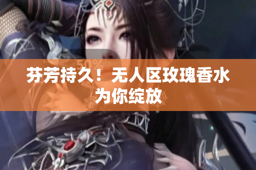 芬芳持久！无人区玫瑰香水为你绽放