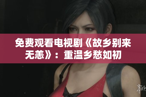 免费观看电视剧《故乡别来无恙》：重温乡愁如初