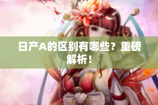 日产A的区别有哪些？重磅解析！