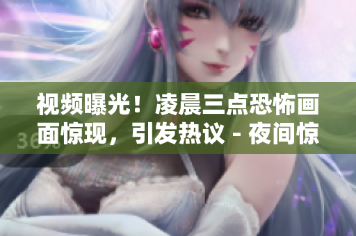 视频曝光！凌晨三点恐怖画面惊现，引发热议 - 夜间惊悚视频曝光，疑为凌晨三点神秘事件