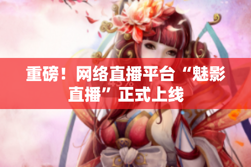 重磅！网络直播平台“魅影直播”正式上线