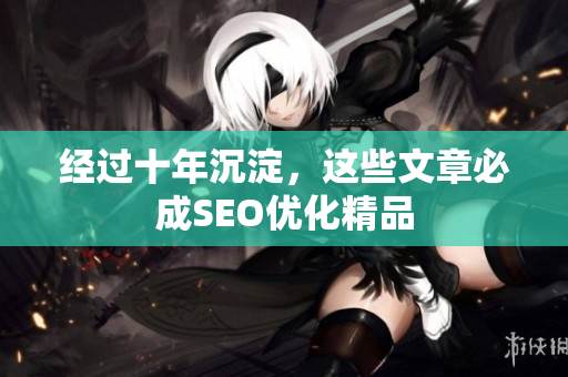 经过十年沉淀，这些文章必成SEO优化精品