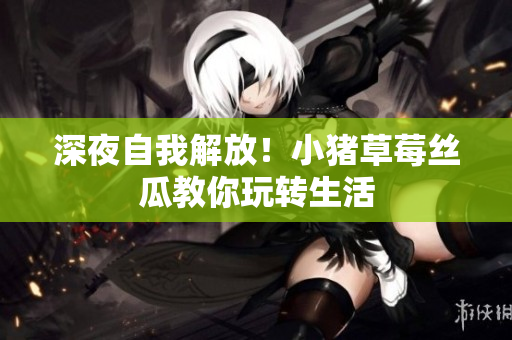 深夜自我解放！小猪草莓丝瓜教你玩转生活