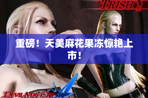 重磅！天美麻花果冻惊艳上市！