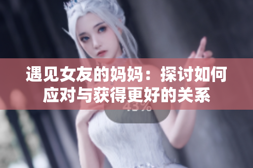 遇见女友的妈妈：探讨如何应对与获得更好的关系
