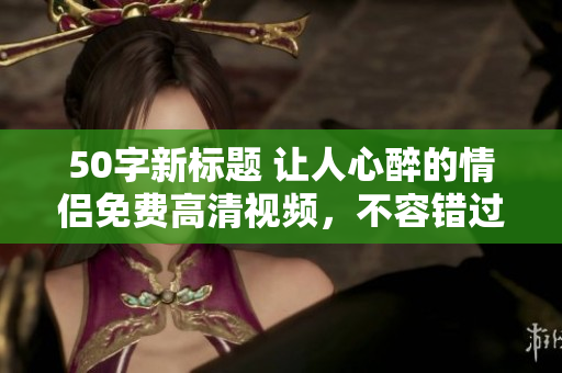 50字新标题 让人心醉的情侣免费高清视频，不容错过！