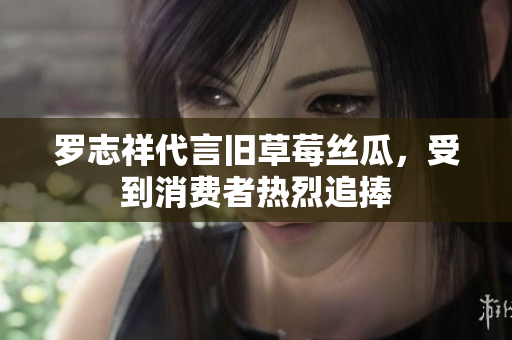 罗志祥代言旧草莓丝瓜，受到消费者热烈追捧