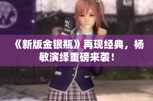 《新版金银瓶》再现经典，杨敏演绎重磅来袭！
